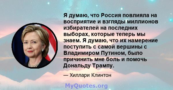 Я думаю, что Россия повлияла на восприятие и взгляды миллионов избирателей на последних выборах, которые теперь мы знаем. Я думаю, что их намерение поступить с самой вершины с Владимиром Путином, было причинить мне боль 