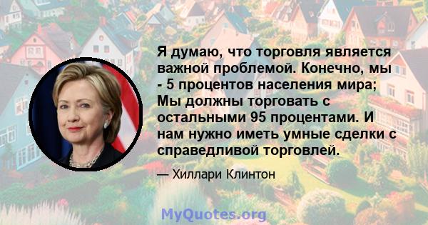 Я думаю, что торговля является важной проблемой. Конечно, мы - 5 процентов населения мира; Мы должны торговать с остальными 95 процентами. И нам нужно иметь умные сделки с справедливой торговлей.