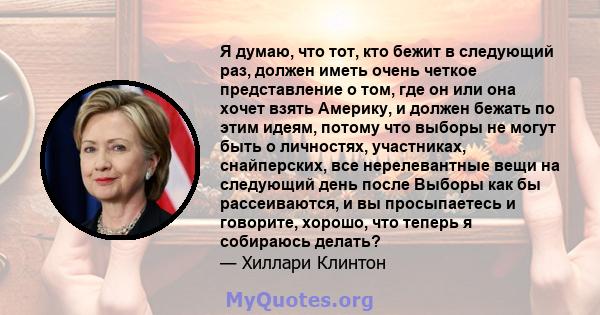 Я думаю, что тот, кто бежит в следующий раз, должен иметь очень четкое представление о том, где он или она хочет взять Америку, и должен бежать по этим идеям, потому что выборы не могут быть о личностях, участниках,