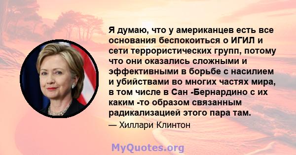 Я думаю, что у американцев есть все основания беспокоиться о ИГИЛ и сети террористических групп, потому что они оказались сложными и эффективными в борьбе с насилием и убийствами во многих частях мира, в том числе в Сан 