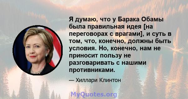 Я думаю, что у Барака Обамы была правильная идея [на переговорах с врагами], и суть в том, что, конечно, должны быть условия. Но, конечно, нам не приносит пользу не разговаривать с нашими противниками.