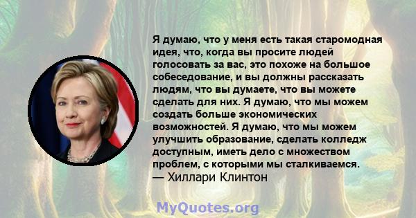 Я думаю, что у меня есть такая старомодная идея, что, когда вы просите людей голосовать за вас, это похоже на большое собеседование, и вы должны рассказать людям, что вы думаете, что вы можете сделать для них. Я думаю,