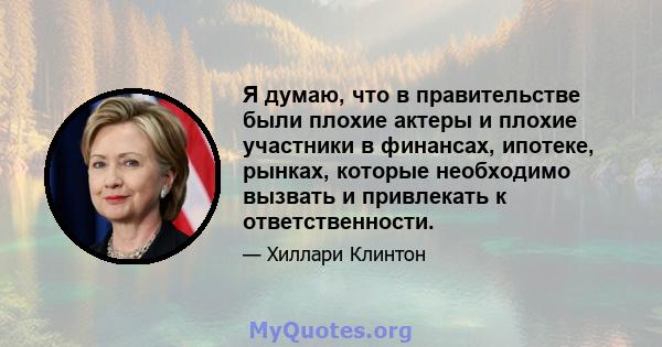 Я думаю, что в правительстве были плохие актеры и плохие участники в финансах, ипотеке, рынках, которые необходимо вызвать и привлекать к ответственности.