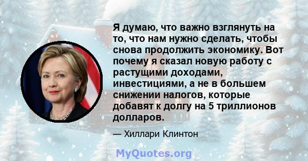 Я думаю, что важно взглянуть на то, что нам нужно сделать, чтобы снова продолжить экономику. Вот почему я сказал новую работу с растущими доходами, инвестициями, а не в большем снижении налогов, которые добавят к долгу