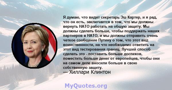 Я думаю, что видит секретарь Эш Картер, и я рад, что он есть, заключается в том, что мы должны вернуть НАТО работать на общую защиту. Мы должны сделать больше, чтобы поддержать наших партнеров в НАТО, и мы должны