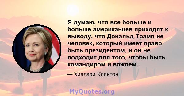 Я думаю, что все больше и больше американцев приходят к выводу, что Дональд Трамп не человек, который имеет право быть президентом, и он не подходит для того, чтобы быть командиром и вождем.