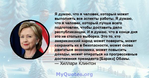 Я думаю, что я человек, который может выполнять все аспекты работы. Я думаю, что я человек, который лучше всего подготовлен, чтобы доставить дело республиканцам. И я думаю, что в конце дня это не столько выборка. Это