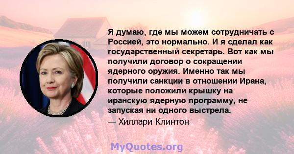 Я думаю, где мы можем сотрудничать с Россией, это нормально. И я сделал как государственный секретарь. Вот как мы получили договор о сокращении ядерного оружия. Именно так мы получили санкции в отношении Ирана, которые