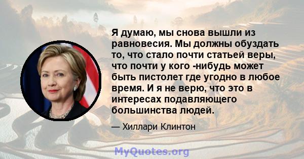 Я думаю, мы снова вышли из равновесия. Мы должны обуздать то, что стало почти статьей веры, что почти у кого -нибудь может быть пистолет где угодно в любое время. И я не верю, что это в интересах подавляющего