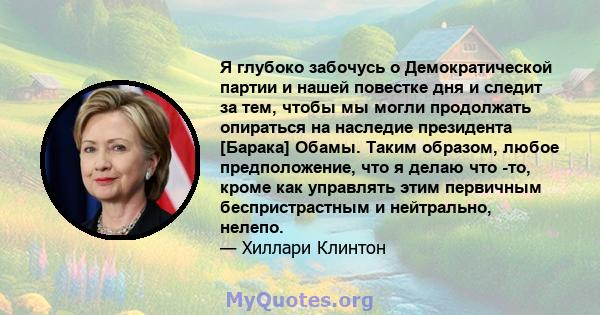 Я глубоко забочусь о Демократической партии и нашей повестке дня и следит за тем, чтобы мы могли продолжать опираться на наследие президента [Барака] Обамы. Таким образом, любое предположение, что я делаю что -то, кроме 