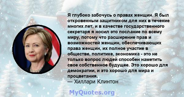 Я глубоко забочусь о правах женщин. Я был откровенным защитником для них в течение многих лет, и в качестве государственного секретаря я носил это послание по всему миру, потому что расширение прав и возможностей