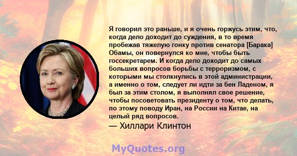 Я говорил это раньше, и я очень горжусь этим, что, когда дело доходит до суждения, в то время пробежав тяжелую гонку против сенатора [Барака] Обамы, он повернулся ко мне, чтобы быть госсекретарем. И когда дело доходит