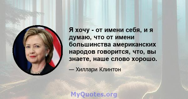 Я хочу - от имени себя, и я думаю, что от имени большинства американских народов говорится, что, вы знаете, наше слово хорошо.