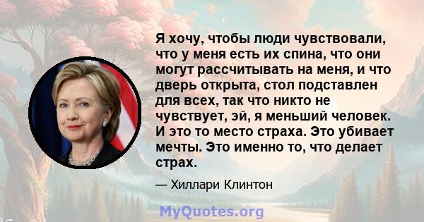 Я хочу, чтобы люди чувствовали, что у меня есть их спина, что они могут рассчитывать на меня, и что дверь открыта, стол подставлен для всех, так что никто не чувствует, эй, я меньший человек. И это то место страха. Это