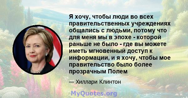 Я хочу, чтобы люди во всех правительственных учреждениях общались с людьми, потому что для меня мы в эпохе - которой раньше не было - где вы можете иметь мгновенный доступ к информации, и я хочу, чтобы мое правительство 