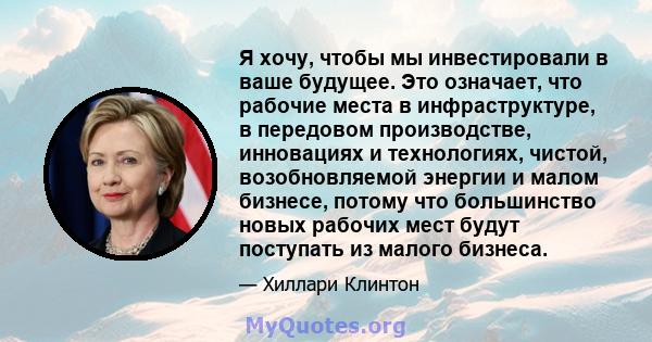 Я хочу, чтобы мы инвестировали в ваше будущее. Это означает, что рабочие места в инфраструктуре, в передовом производстве, инновациях и технологиях, чистой, возобновляемой энергии и малом бизнесе, потому что большинство 