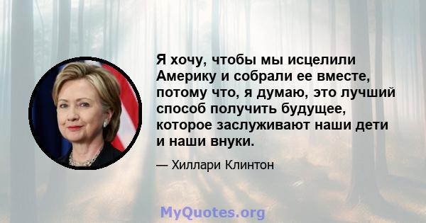 Я хочу, чтобы мы исцелили Америку и собрали ее вместе, потому что, я думаю, это лучший способ получить будущее, которое заслуживают наши дети и наши внуки.