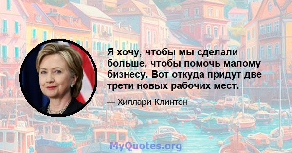 Я хочу, чтобы мы сделали больше, чтобы помочь малому бизнесу. Вот откуда придут две трети новых рабочих мест.