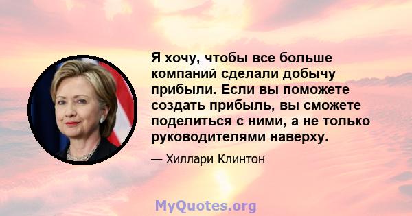 Я хочу, чтобы все больше компаний сделали добычу прибыли. Если вы поможете создать прибыль, вы сможете поделиться с ними, а не только руководителями наверху.