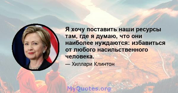 Я хочу поставить наши ресурсы там, где я думаю, что они наиболее нуждаются: избавиться от любого насильственного человека.