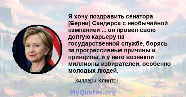 Я хочу поздравить сенатора [Берни] Сандерса с необычайной кампанией ... он провел свою долгую карьеру на государственной службе, борясь за прогрессивные причины и принципы, и у него возникли миллионы избирателей,