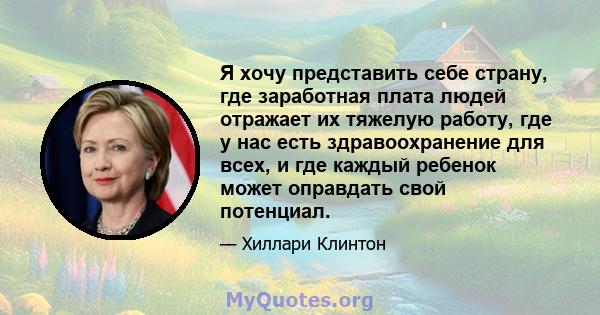 Я хочу представить себе страну, где заработная плата людей отражает их тяжелую работу, где у нас есть здравоохранение для всех, и где каждый ребенок может оправдать свой потенциал.