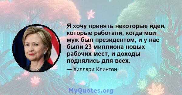 Я хочу принять некоторые идеи, которые работали, когда мой муж был президентом, и у нас были 23 миллиона новых рабочих мест, и доходы поднялись для всех.