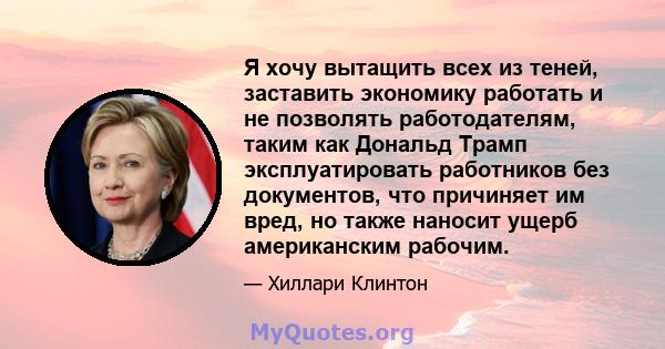 Я хочу вытащить всех из теней, заставить экономику работать и не позволять работодателям, таким как Дональд Трамп эксплуатировать работников без документов, что причиняет им вред, но также наносит ущерб американским