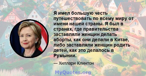 Я имел большую честь путешествовать по всему миру от имени нашей страны. Я был в странах, где правительства заставляли женщин делать аборты, как они делали в Китае, либо заставляли женщин родить детей, как это делалось