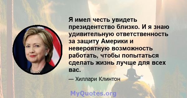 Я имел честь увидеть президентство близко. И я знаю удивительную ответственность за защиту Америки и невероятную возможность работать, чтобы попытаться сделать жизнь лучше для всех вас.