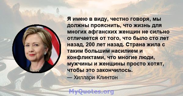 Я имею в виду, честно говоря, мы должны прояснить, что жизнь для многих афганских женщин не сильно отличается от того, что было сто лет назад, 200 лет назад. Страна жила с таким большим насилием и конфликтами, что