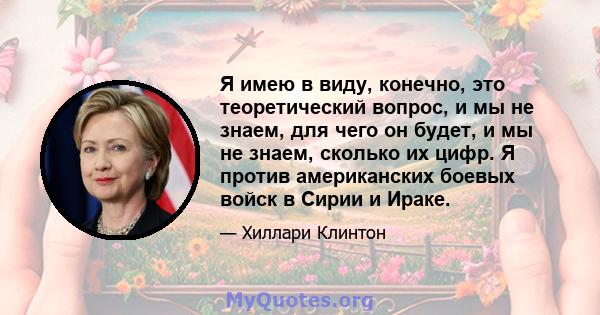 Я имею в виду, конечно, это теоретический вопрос, и мы не знаем, для чего он будет, и мы не знаем, сколько их цифр. Я против американских боевых войск в Сирии и Ираке.