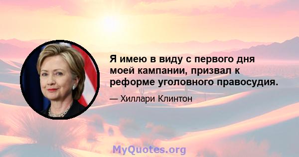 Я имею в виду с первого дня моей кампании, призвал к реформе уголовного правосудия.