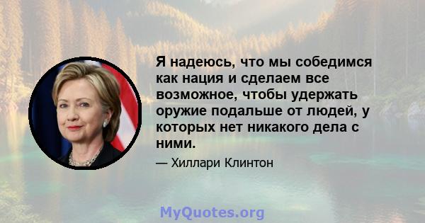 Я надеюсь, что мы собедимся как нация и сделаем все возможное, чтобы удержать оружие подальше от людей, у которых нет никакого дела с ними.