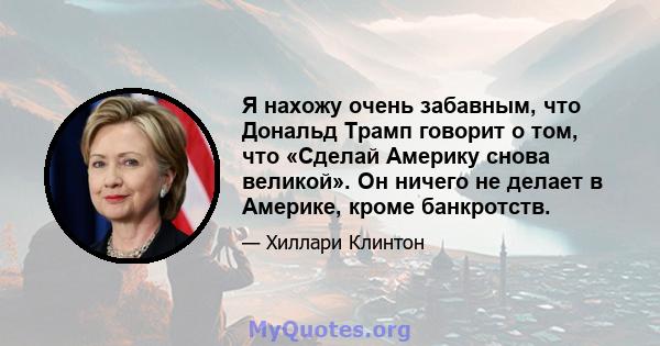 Я нахожу очень забавным, что Дональд Трамп говорит о том, что «Сделай Америку снова великой». Он ничего не делает в Америке, кроме банкротств.