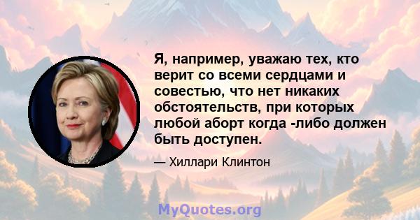 Я, например, уважаю тех, кто верит со всеми сердцами и совестью, что нет никаких обстоятельств, при которых любой аборт когда -либо должен быть доступен.