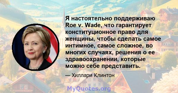 Я настоятельно поддерживаю Roe v. Wade, что гарантирует конституционное право для женщины, чтобы сделать самое интимное, самое сложное, во многих случаях, решения о ее здравоохранении, которые можно себе представить.