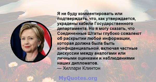 Я не буду комментировать или подтверждать, что, как утверждается, украдены кабели Государственного департамента. Но я могу сказать, что Соединенные Штаты глубоко сожалеют об раскрытии любой информации, которая должна