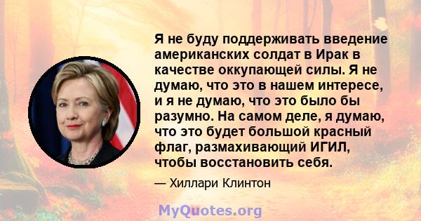 Я не буду поддерживать введение американских солдат в Ирак в качестве оккупающей силы. Я не думаю, что это в нашем интересе, и я не думаю, что это было бы разумно. На самом деле, я думаю, что это будет большой красный