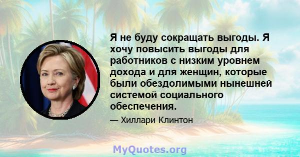 Я не буду сокращать выгоды. Я хочу повысить выгоды для работников с низким уровнем дохода и для женщин, которые были обездолимыми нынешней системой социального обеспечения.