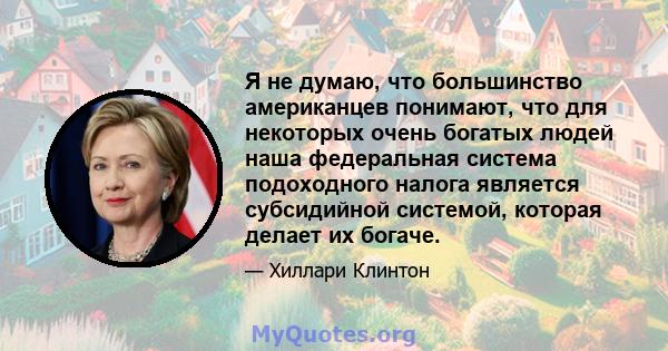 Я не думаю, что большинство американцев понимают, что для некоторых очень богатых людей наша федеральная система подоходного налога является субсидийной системой, которая делает их богаче.