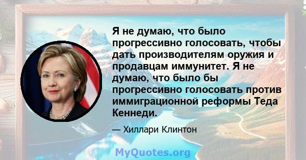 Я не думаю, что было прогрессивно голосовать, чтобы дать производителям оружия и продавцам иммунитет. Я не думаю, что было бы прогрессивно голосовать против иммиграционной реформы Теда Кеннеди.