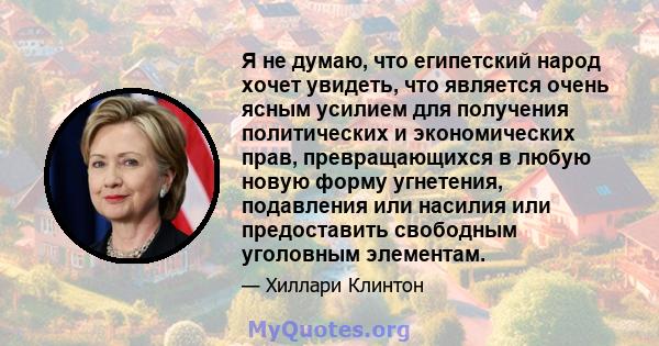 Я не думаю, что египетский народ хочет увидеть, что является очень ясным усилием для получения политических и экономических прав, превращающихся в любую новую форму угнетения, подавления или насилия или предоставить