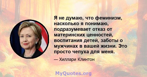 Я не думаю, что феминизм, насколько я понимаю, подразумевает отказ от материнских ценностей, воспитания детей, заботы о мужчинах в вашей жизни. Это просто чепуха для меня.