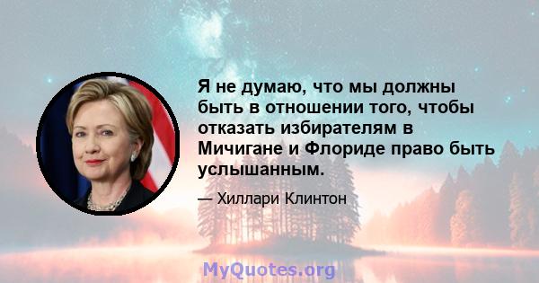 Я не думаю, что мы должны быть в отношении того, чтобы отказать избирателям в Мичигане и Флориде право быть услышанным.