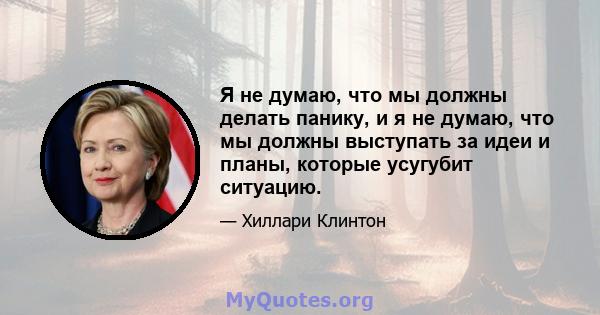 Я не думаю, что мы должны делать панику, и я не думаю, что мы должны выступать за идеи и планы, которые усугубит ситуацию.