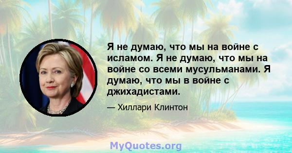 Я не думаю, что мы на войне с исламом. Я не думаю, что мы на войне со всеми мусульманами. Я думаю, что мы в войне с джихадистами.