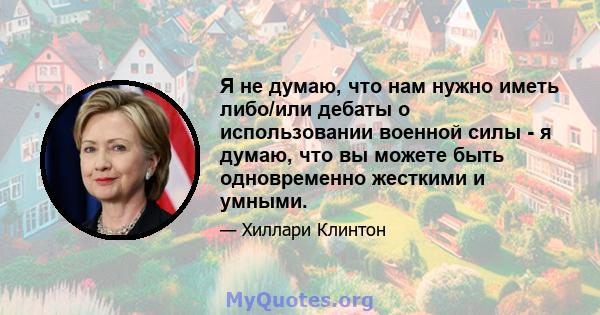 Я не думаю, что нам нужно иметь либо/или дебаты о использовании военной силы - я думаю, что вы можете быть одновременно жесткими и умными.