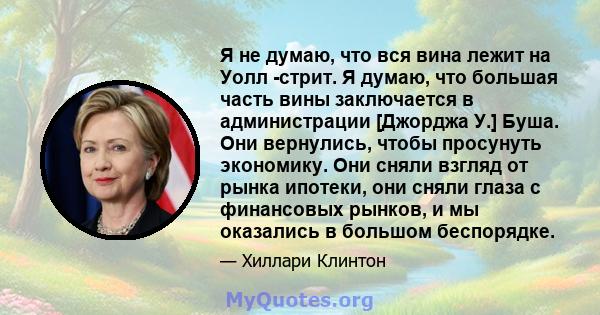 Я не думаю, что вся вина лежит на Уолл -стрит. Я думаю, что большая часть вины заключается в администрации [Джорджа У.] Буша. Они вернулись, чтобы просунуть экономику. Они сняли взгляд от рынка ипотеки, они сняли глаза