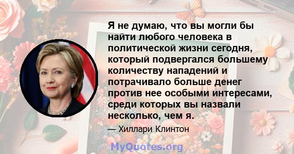 Я не думаю, что вы могли бы найти любого человека в политической жизни сегодня, который подвергался большему количеству нападений и потрачивало больше денег против нее особыми интересами, среди которых вы назвали